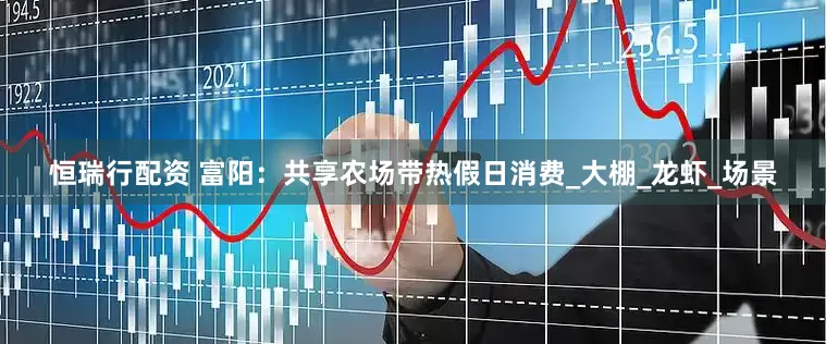 恒瑞行配资 富阳：共享农场带热假日消费_大棚_龙虾_场景