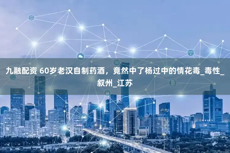 九融配资 60岁老汉自制药酒，竟然中了杨过中的情花毒_毒性_叙州_江苏