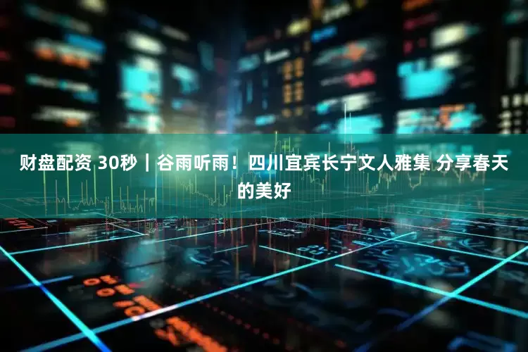 财盘配资 30秒｜谷雨听雨！四川宜宾长宁文人雅集 分享春天的美好