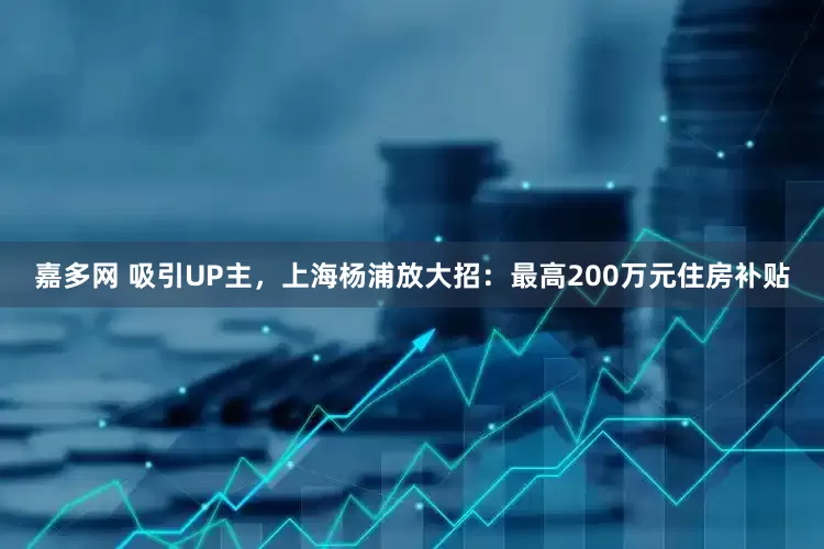 嘉多网 吸引UP主，上海杨浦放大招：最高200万元住房补贴