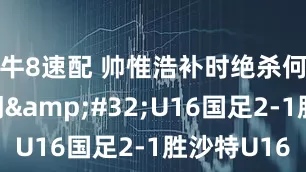 牛8速配 帅惟浩补时绝杀何思凡破门&#32;U16国足2-1胜沙特U16