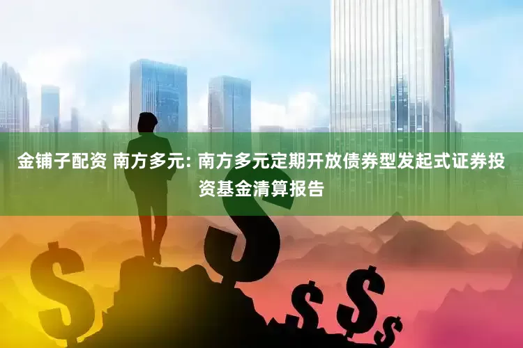 金铺子配资 南方多元: 南方多元定期开放债券型发起式证券投资基金清算报告
