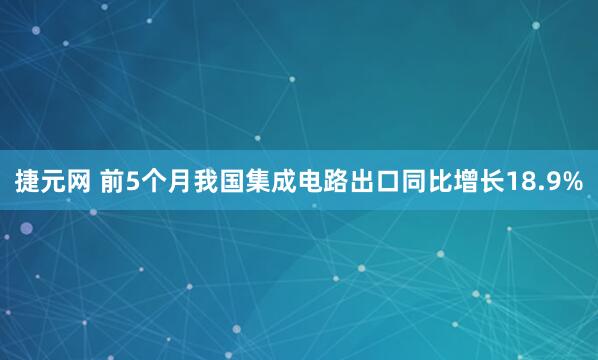 捷元网 前5个月我国集成电路出口同比增长18.9%