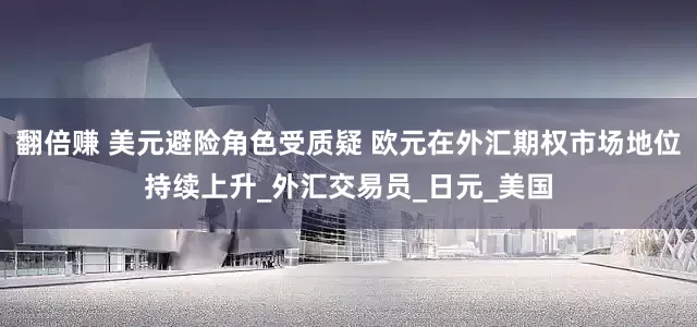 翻倍赚 美元避险角色受质疑 欧元在外汇期权市场地位持续上升_外汇交易员_日元_美国