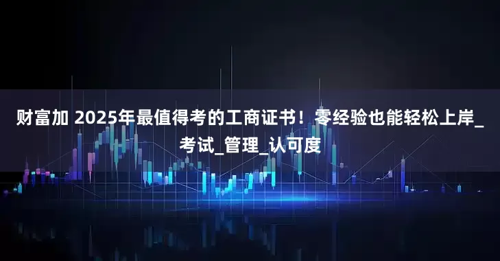 财富加 2025年最值得考的工商证书！零经验也能轻松上岸_考试_管理_认可度