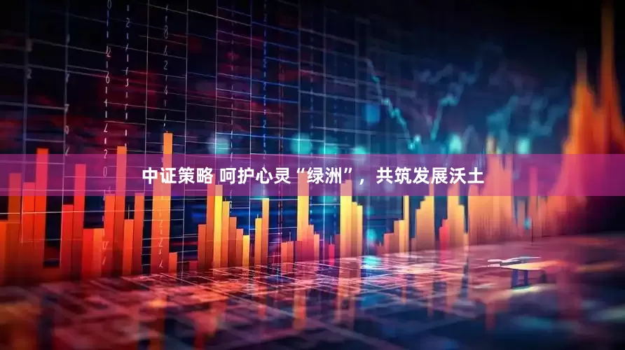 中证策略 呵护心灵“绿洲”，共筑发展沃土