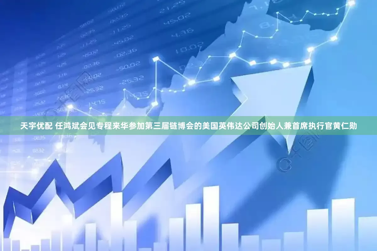 天宇优配 任鸿斌会见专程来华参加第三届链博会的美国英伟达公司创始人兼首席执行官黄仁勋