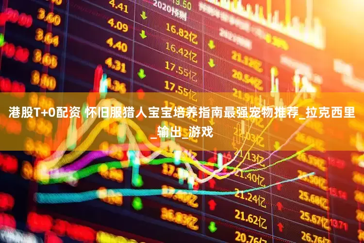 港股T+0配资 怀旧服猎人宝宝培养指南最强宠物推荐_拉克西里_输出_游戏