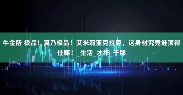 牛金所 极品！真乃极品！艾米莉亚克拉克，这身材究竟谁顶得住嘛！_生活_才华_于那