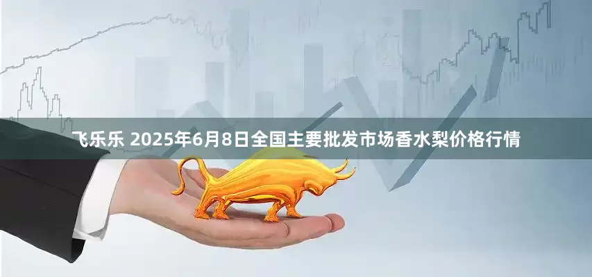 飞乐乐 2025年6月8日全国主要批发市场香水梨价格行情