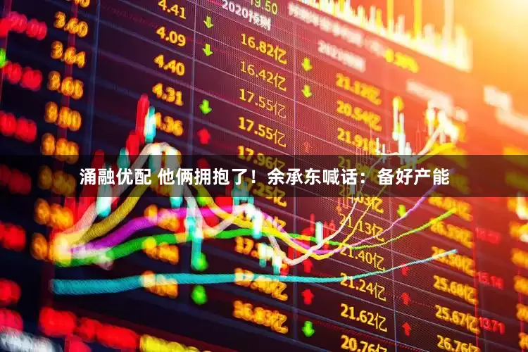 涌融优配 他俩拥抱了！余承东喊话：备好产能