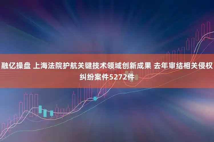 融亿操盘 上海法院护航关键技术领域创新成果 去年审结相关侵权纠纷案件5272件