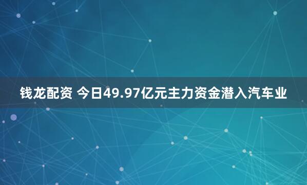 钱龙配资 今日49.97亿元主力资金潜入汽车业