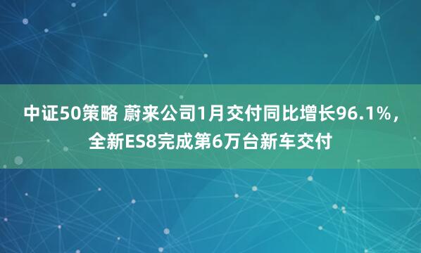 中证50策略 蔚来公司1月交付同比增长96.1%，全新ES8完成第6万台新车交付