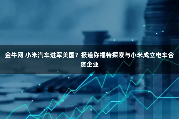 金牛网 小米汽车进军美国？报道称福特探索与小米成立电车合资企业