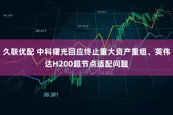 久联优配 中科曙光回应终止重大资产重组、英伟达H200超节点适配问题