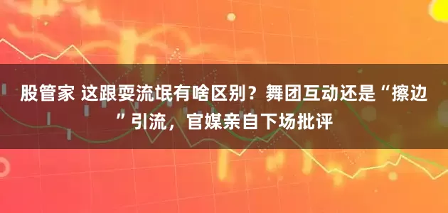 股管家 这跟耍流氓有啥区别？舞团互动还是“擦边”引流，官媒亲自下场批评